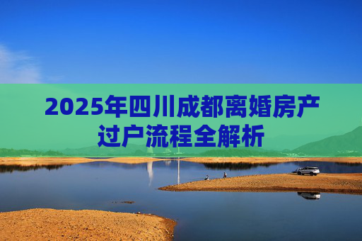 2025年四川成都离婚房产过户流程全解析