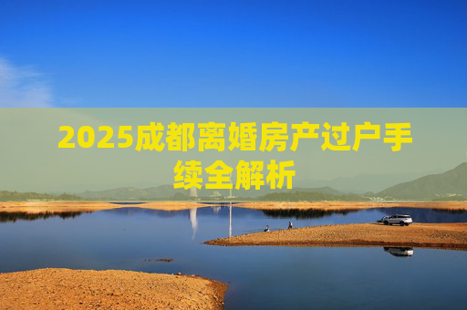 2025成都离婚房产过户手续全解析