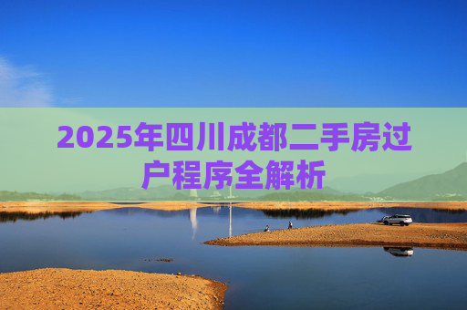 2025年四川成都二手房过户程序全解析