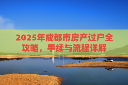 2025年成都市房产过户全攻略，手续与流程详解