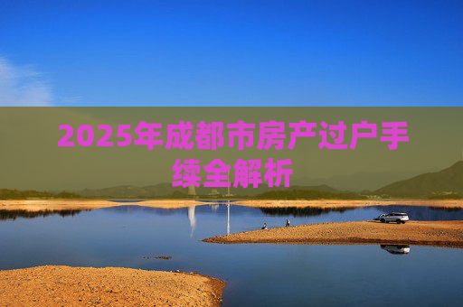 2025年成都市房产过户手续全解析