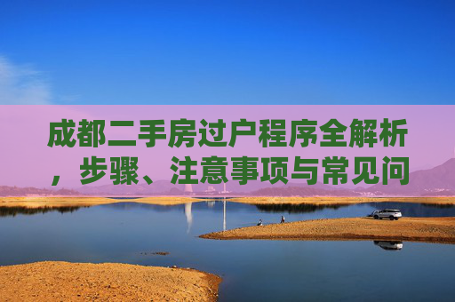 成都二手房过户程序全解析，步骤、注意事项与常见问题