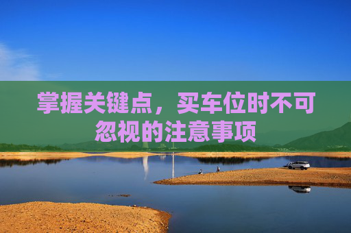掌握关键点，买车位时不可忽视的注意事项