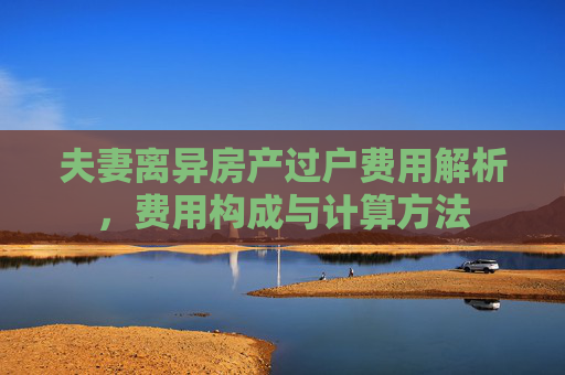 夫妻离异房产过户费用解析，费用构成与计算方法