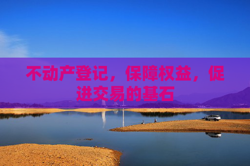 不动产登记，保障权益，促进交易的基石