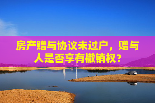 房产赠与协议未过户，赠与人是否享有撤销权？