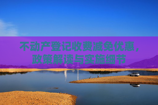 不动产登记收费减免优惠，政策解读与实施细节