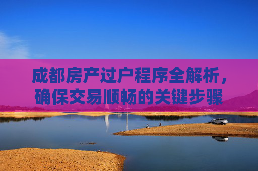 成都房产过户程序全解析，确保交易顺畅的关键步骤