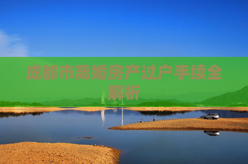 成都市离婚房产过户手续全解析