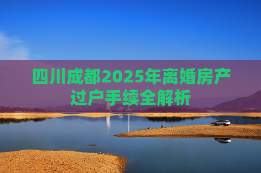 四川成都2025年离婚房产过户手续全解析