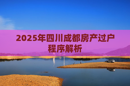 2025年四川成都房产过户程序解析