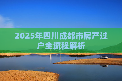 2025年四川成都市房产过户全流程解析