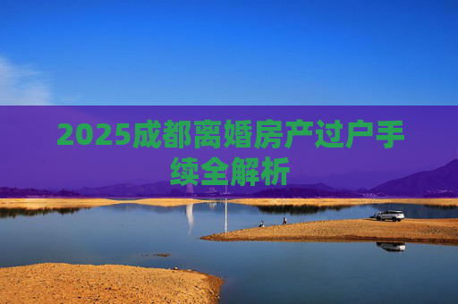 2025成都离婚房产过户手续全解析