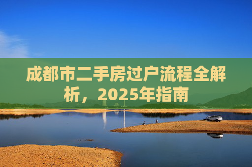 成都市二手房过户流程全解析，2025年指南