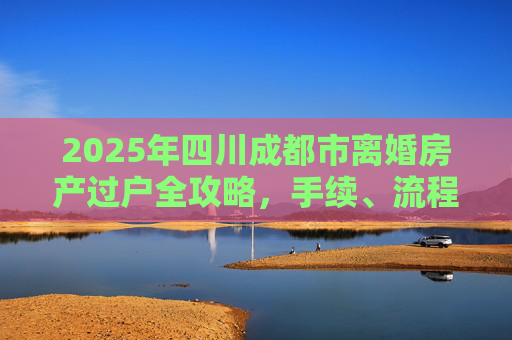 2025年四川成都市离婚房产过户全攻略，手续、流程与注意事项