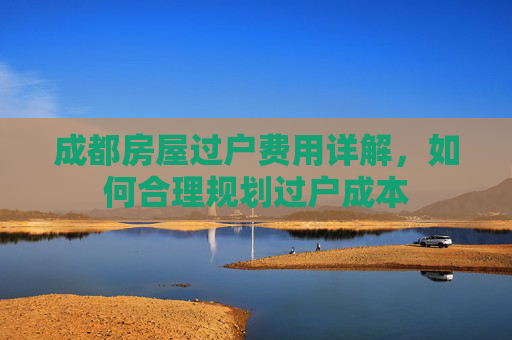 成都房屋过户费用详解，如何合理规划过户成本