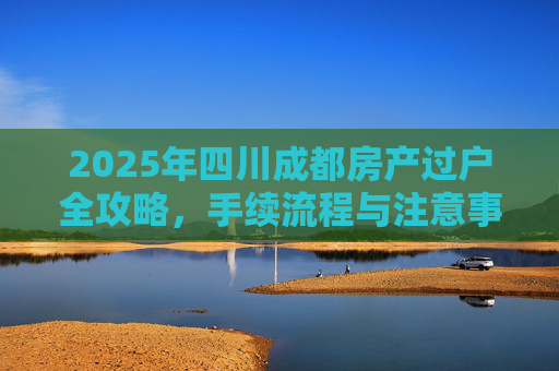 2025年四川成都房产过户全攻略，手续流程与注意事项