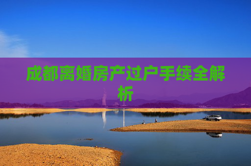 成都离婚房产过户手续全解析