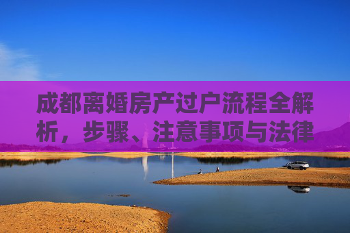 成都离婚房产过户流程全解析，步骤、注意事项与法律依据