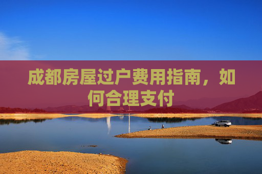 成都房屋过户费用指南，如何合理支付