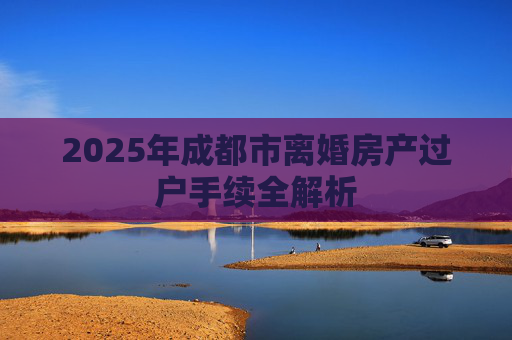 2025年成都市离婚房产过户手续全解析