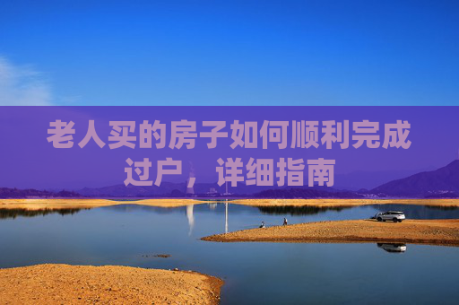 老人买的房子如何顺利完成过户，详细指南