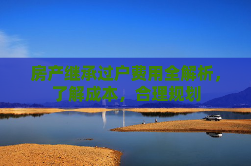 房产继承过户费用全解析，了解成本，合理规划