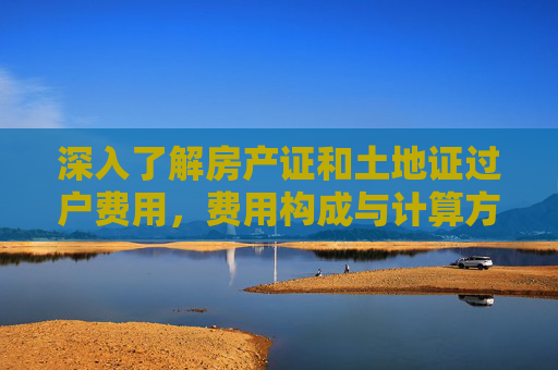 深入了解房产证和土地证过户费用，费用构成与计算方法